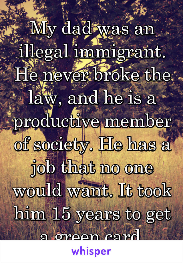 My dad was an illegal immigrant. He never broke the law, and he is a productive member of society. He has a job that no one would want. It took him 15 years to get a green card.