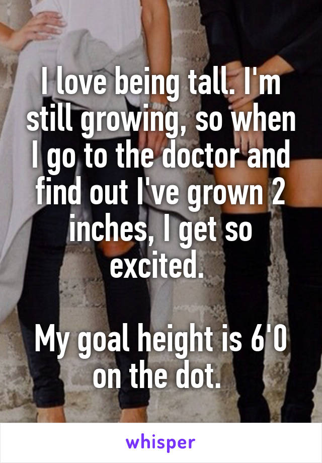 I love being tall. I'm still growing, so when I go to the doctor and find out I've grown 2 inches, I get so excited. 

My goal height is 6'0 on the dot. 