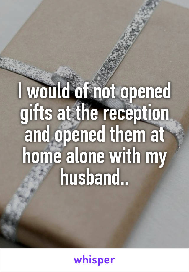 I would of not opened gifts at the reception and opened them at home alone with my husband..