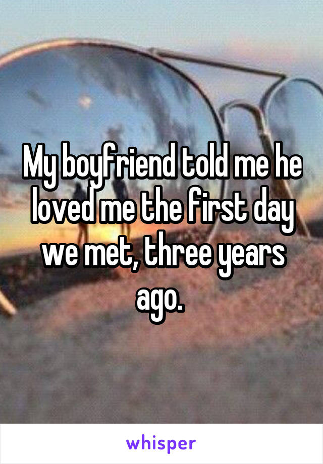 My boyfriend told me he loved me the first day we met, three years ago. 