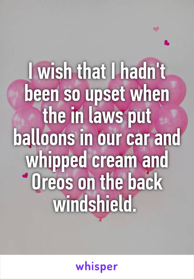 I wish that I hadn't been so upset when the in laws put balloons in our car and whipped cream and Oreos on the back windshield. 