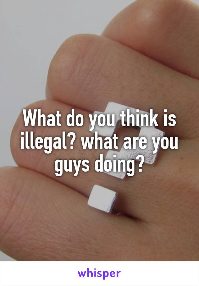 What do you think is illegal? what are you guys doing?