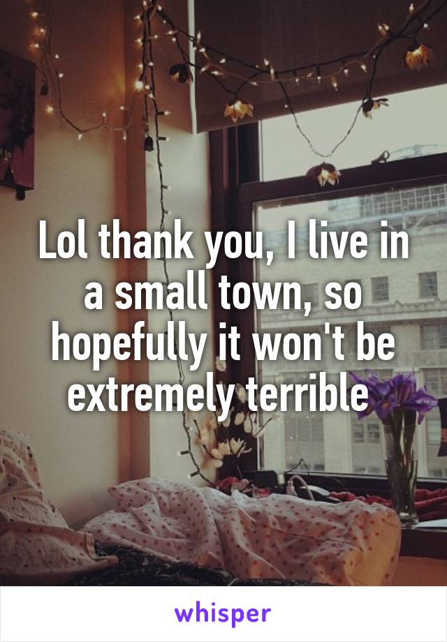 Lol thank you, I live in a small town, so hopefully it won't be extremely terrible 