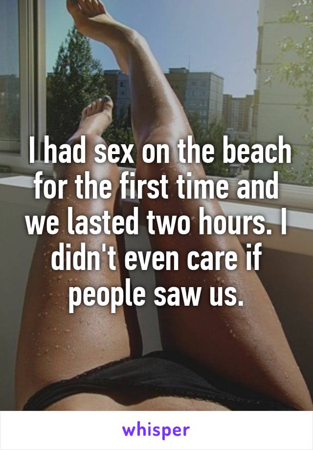  I had sex on the beach for the first time and we lasted two hours. I didn't even care if people saw us.