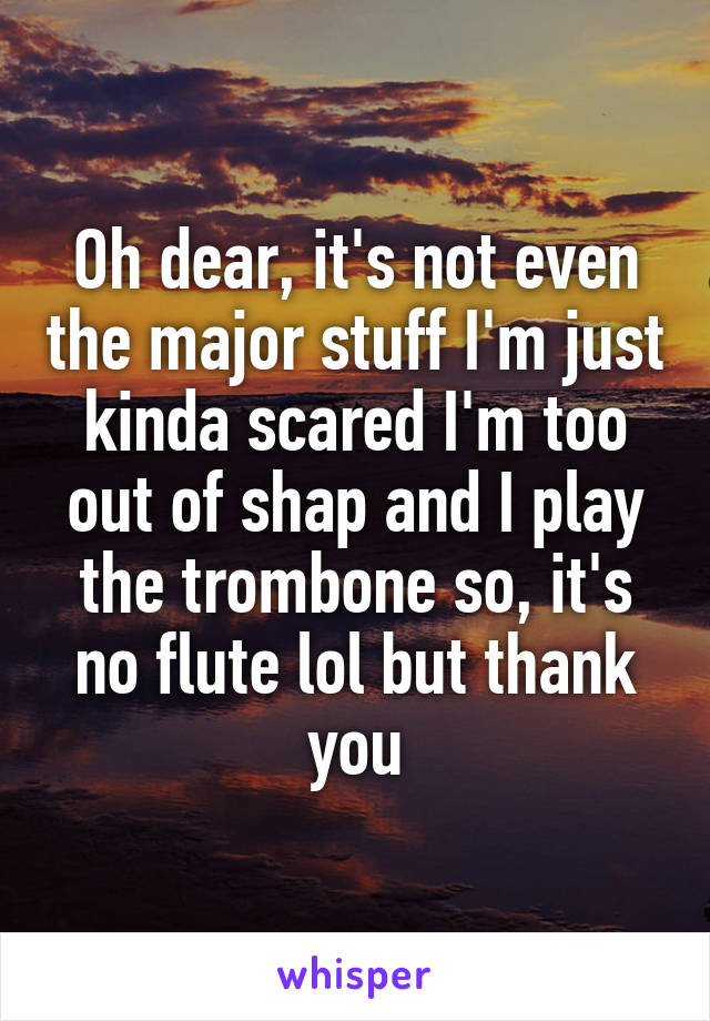 Oh dear, it's not even the major stuff I'm just kinda scared I'm too out of shap and I play the trombone so, it's no flute lol but thank you