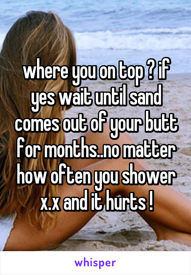where you on top ? if yes wait until sand comes out of your butt for months..no matter how often you shower x.x and it hurts !