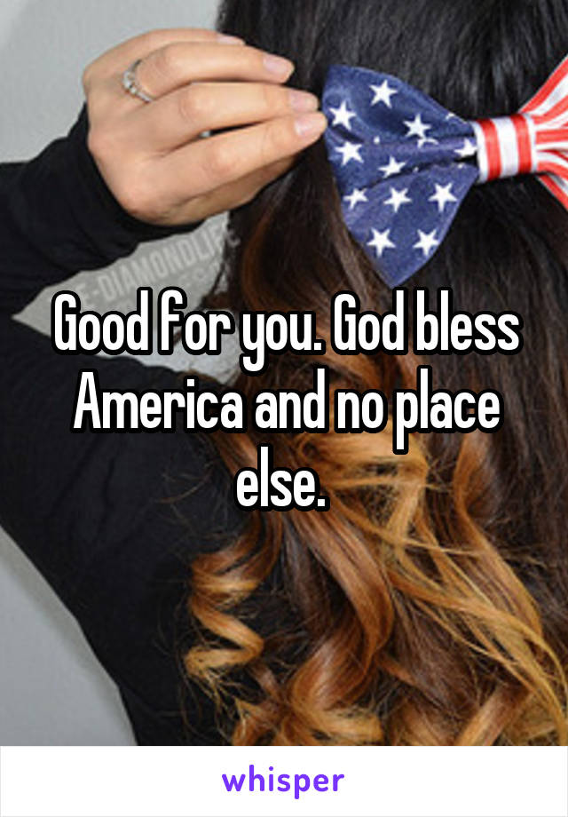 Good for you. God bless America and no place else. 