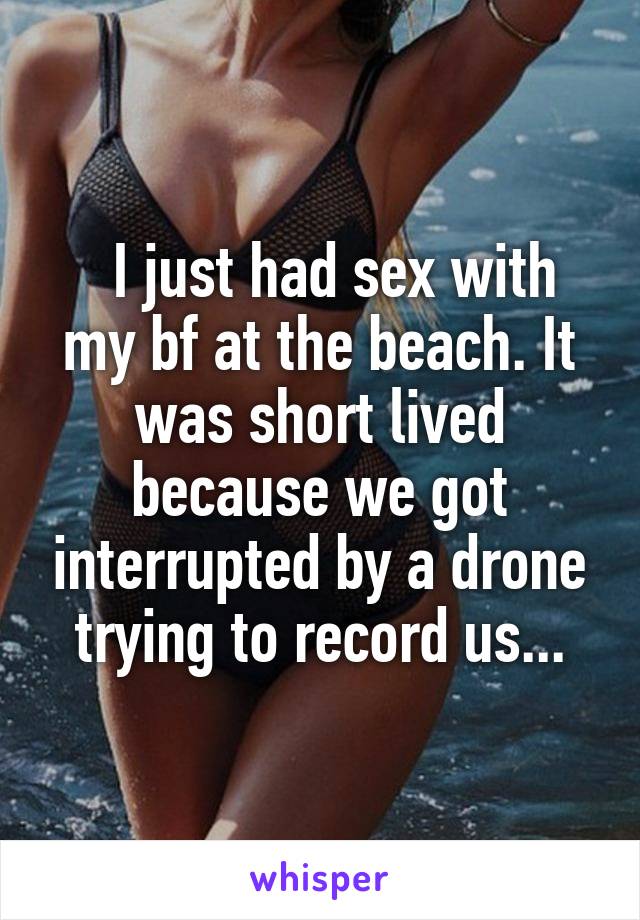   I just had sex with my bf at the beach. It was short lived because we got interrupted by a drone trying to record us...