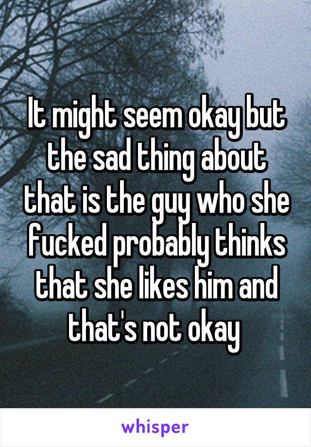 It might seem okay but the sad thing about that is the guy who she fucked probably thinks that she likes him and that's not okay 