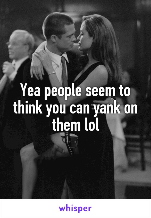 Yea people seem to think you can yank on them lol