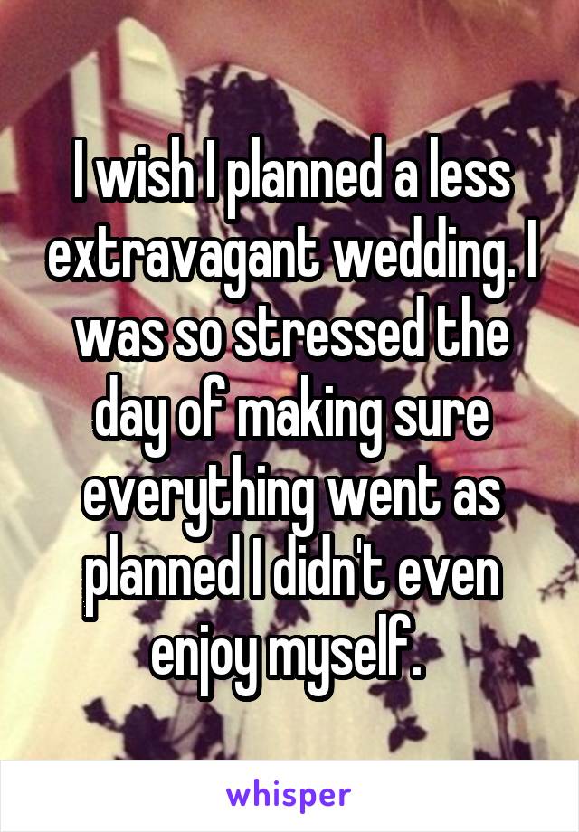 I wish I planned a less extravagant wedding. I was so stressed the day of making sure everything went as planned I didn't even enjoy myself. 