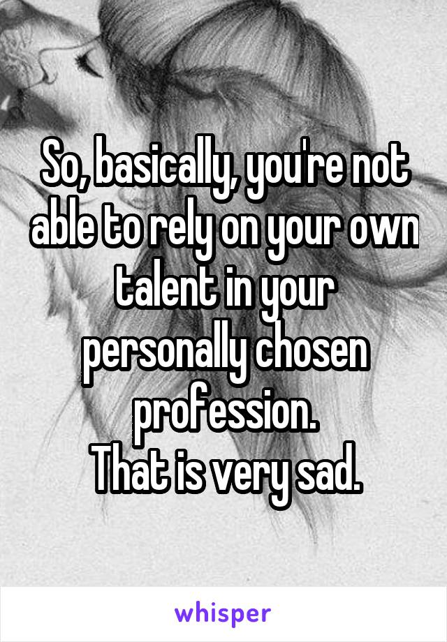 So, basically, you're not able to rely on your own talent in your personally chosen profession.
That is very sad.