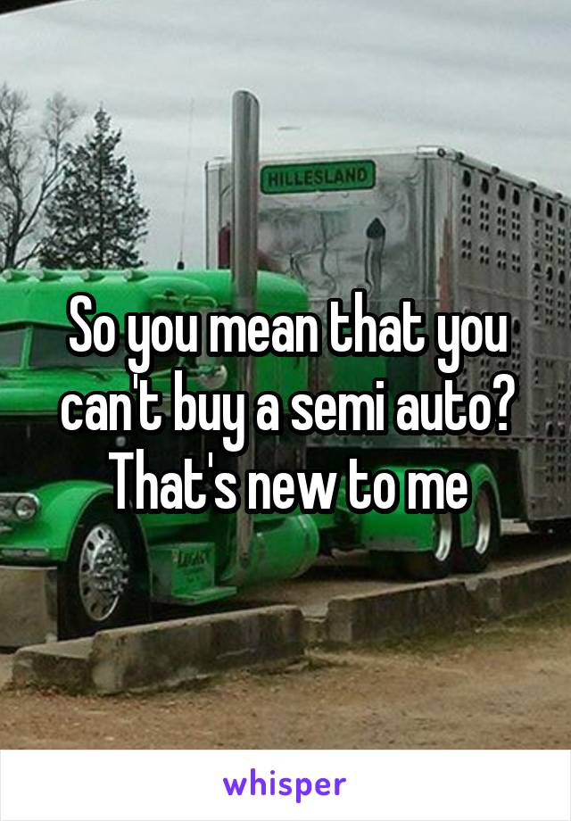 So you mean that you can't buy a semi auto? That's new to me