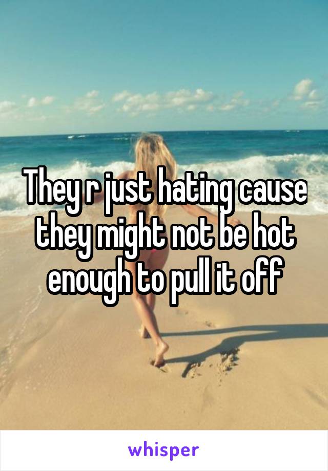 They r just hating cause they might not be hot enough to pull it off