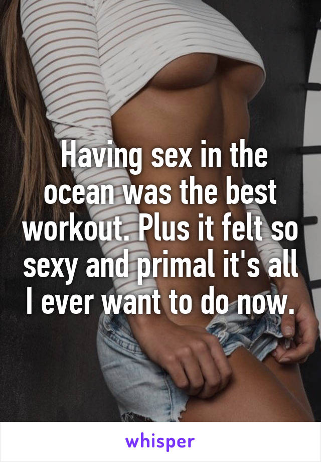  Having sex in the ocean was the best workout. Plus it felt so sexy and primal it's all I ever want to do now.