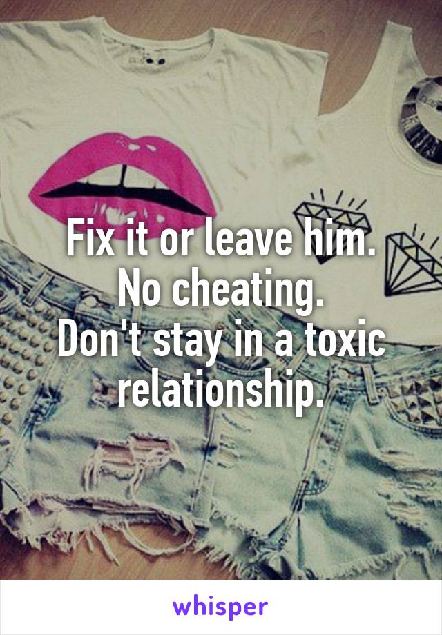 Fix it or leave him.
No cheating.
Don't stay in a toxic relationship.