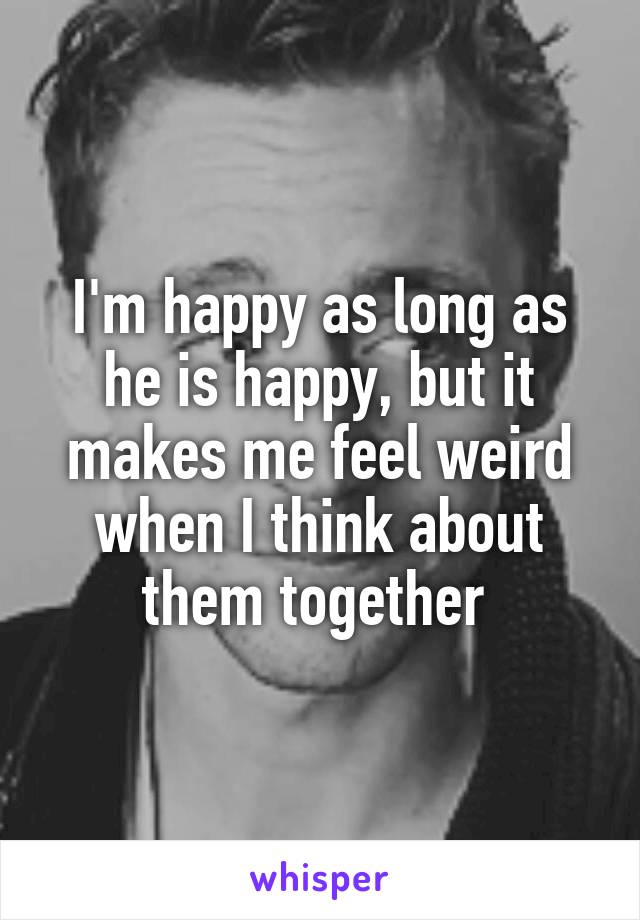 I'm happy as long as he is happy, but it makes me feel weird when I think about them together 