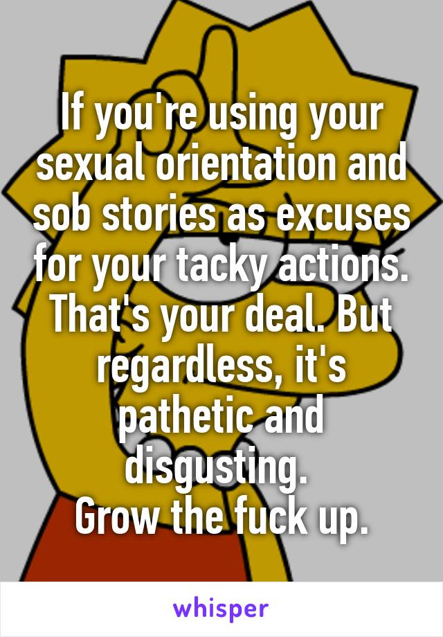 If you're using your sexual orientation and sob stories as excuses for your tacky actions. That's your deal. But regardless, it's pathetic and disgusting. 
Grow the fuck up.