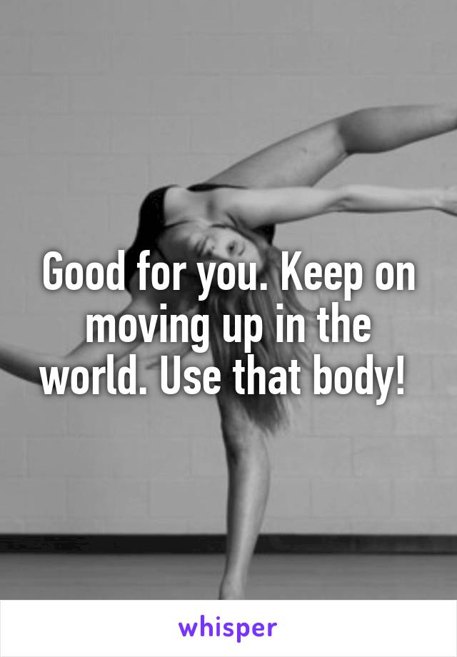 Good for you. Keep on moving up in the world. Use that body! 