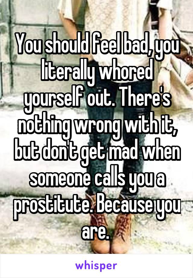 You should feel bad, you literally whored yourself out. There's nothing wrong with it, but don't get mad when someone calls you a prostitute. Because you are. 
