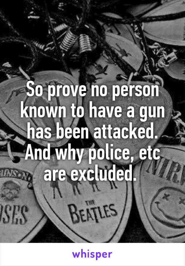 So prove no person known to have a gun has been attacked. And why police, etc are excluded. 