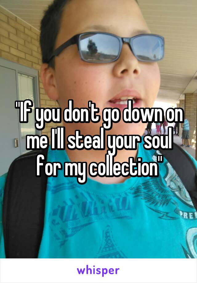 "If you don't go down on me I'll steal your soul for my collection"