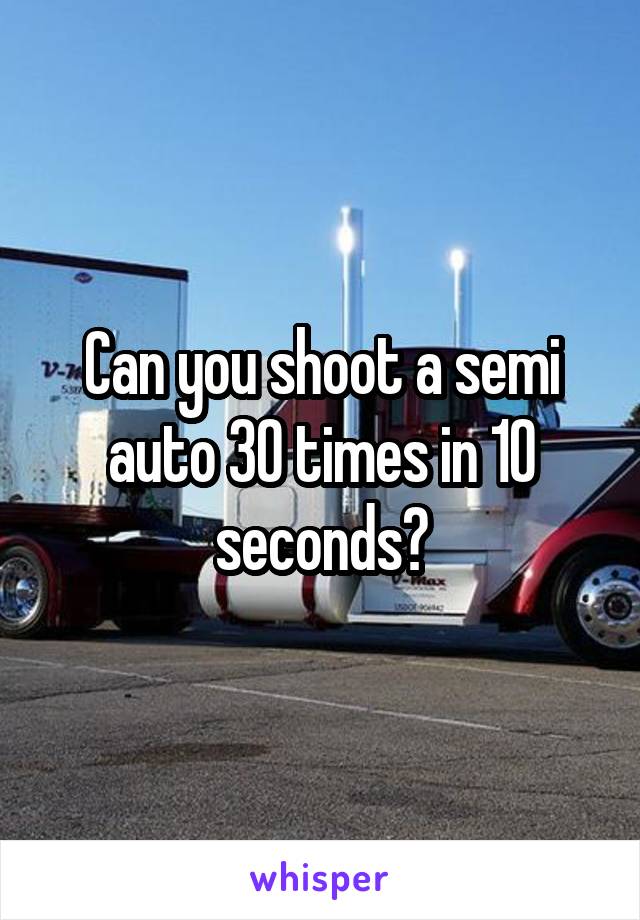 Can you shoot a semi auto 30 times in 10 seconds?