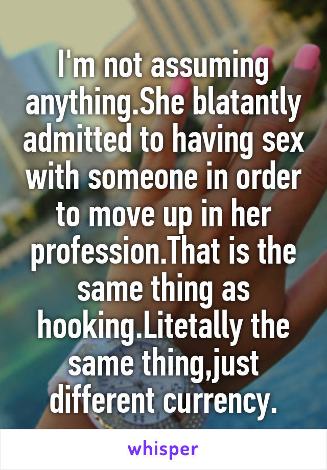 I'm not assuming anything.She blatantly admitted to having sex with someone in order to move up in her profession.That is the same thing as hooking.Litetally the same thing,just different currency.