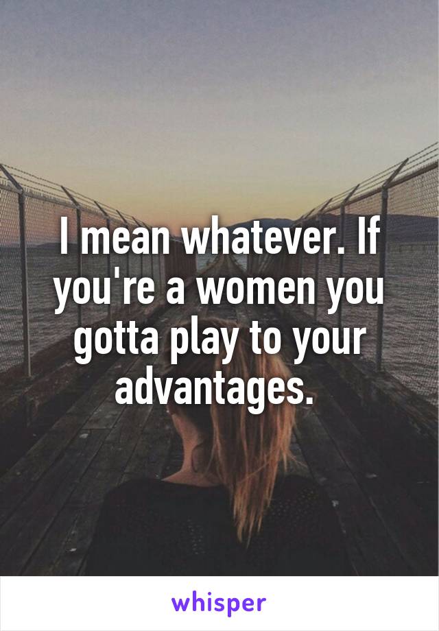 I mean whatever. If you're a women you gotta play to your advantages. 