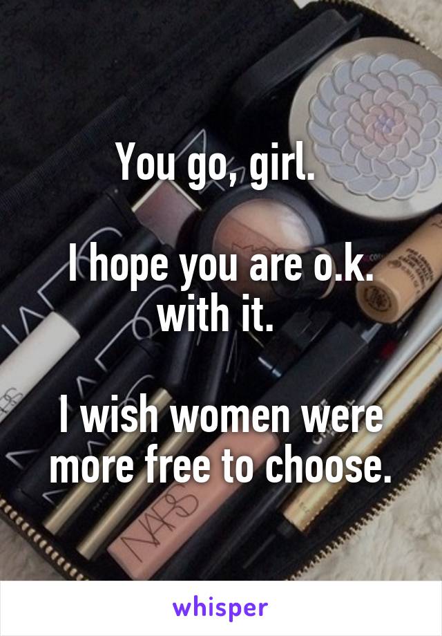You go, girl. 

I hope you are o.k. with it. 

I wish women were more free to choose.