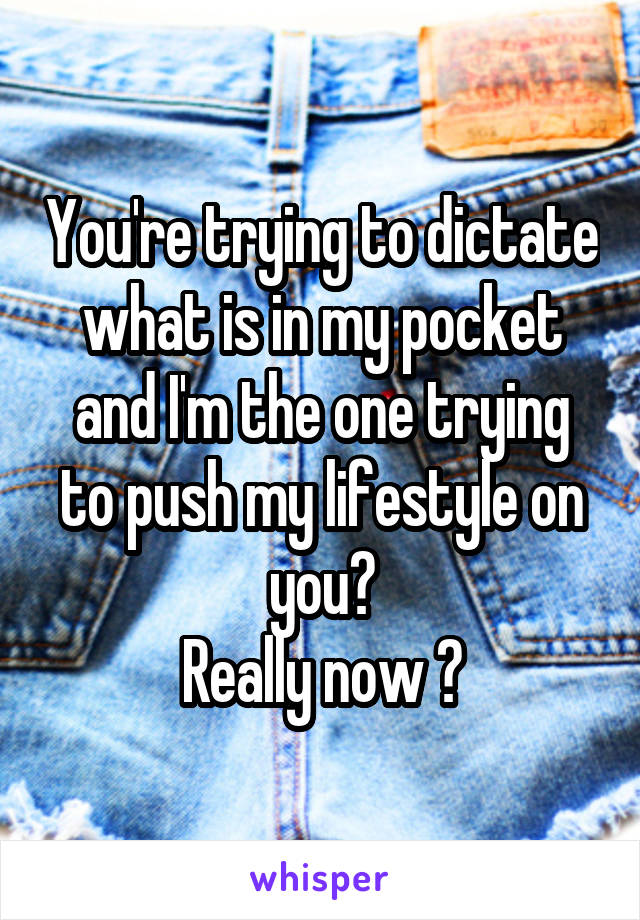 You're trying to dictate what is in my pocket and I'm the one trying to push my lifestyle on you?
Really now ?