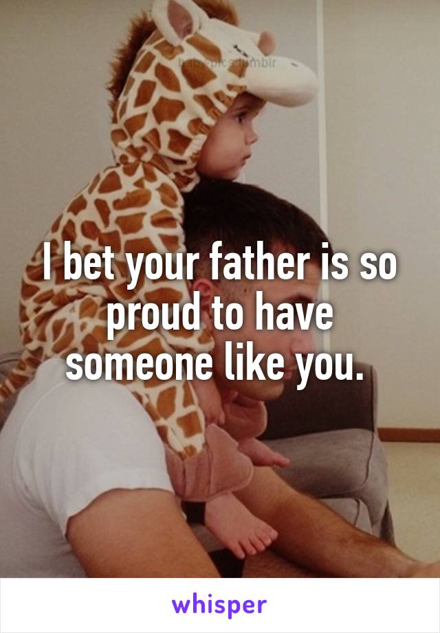 I bet your father is so proud to have someone like you. 