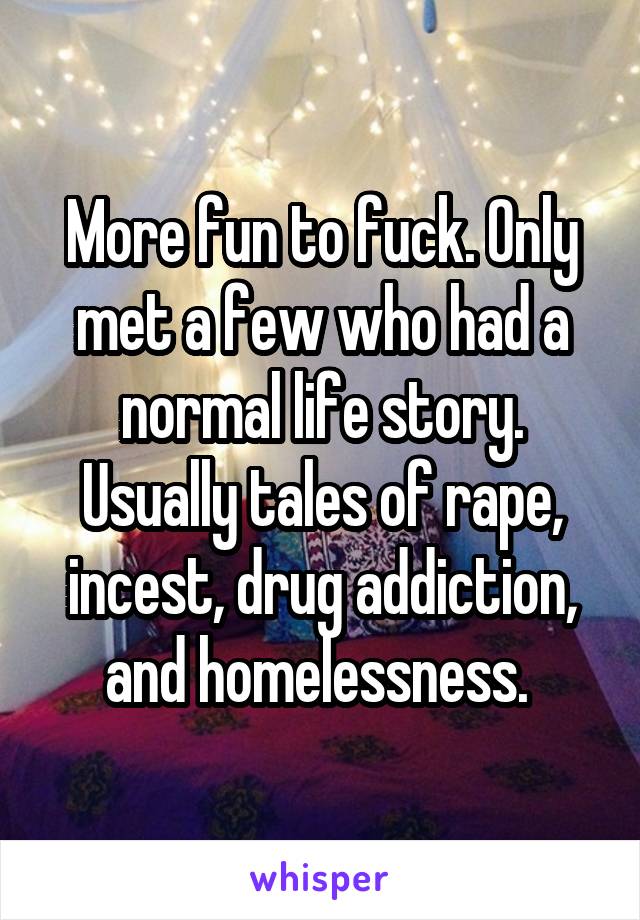 More fun to fuck. Only met a few who had a normal life story. Usually tales of rape, incest, drug addiction, and homelessness. 