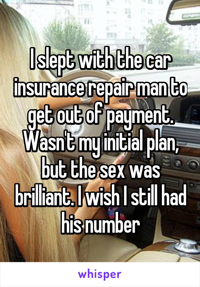 I slept with the car insurance repair man to get out of payment. Wasn't my initial plan, but the sex was brilliant. I wish I still had his number