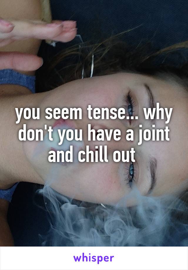 you seem tense... why don't you have a joint and chill out 