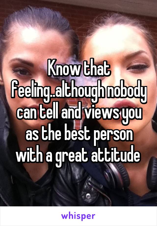 Know that feeling..although nobody can tell and views you as the best person with a great attitude 