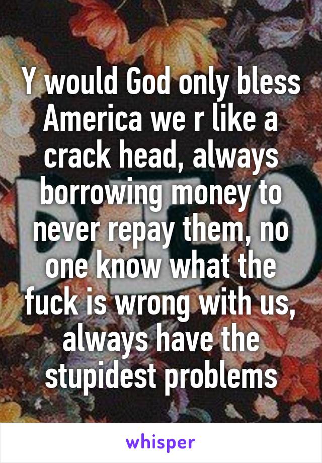 Y would God only bless America we r like a crack head, always borrowing money to never repay them, no one know what the fuck is wrong with us, always have the stupidest problems