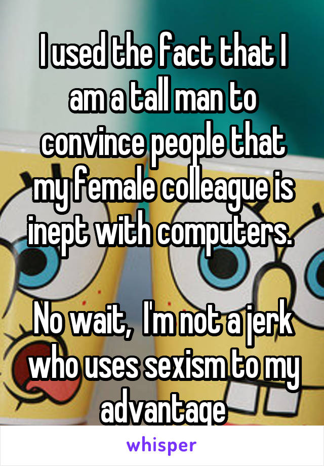 I used the fact that I am a tall man to convince people that my female colleague is inept with computers. 

No wait,  I'm not a jerk who uses sexism to my advantage