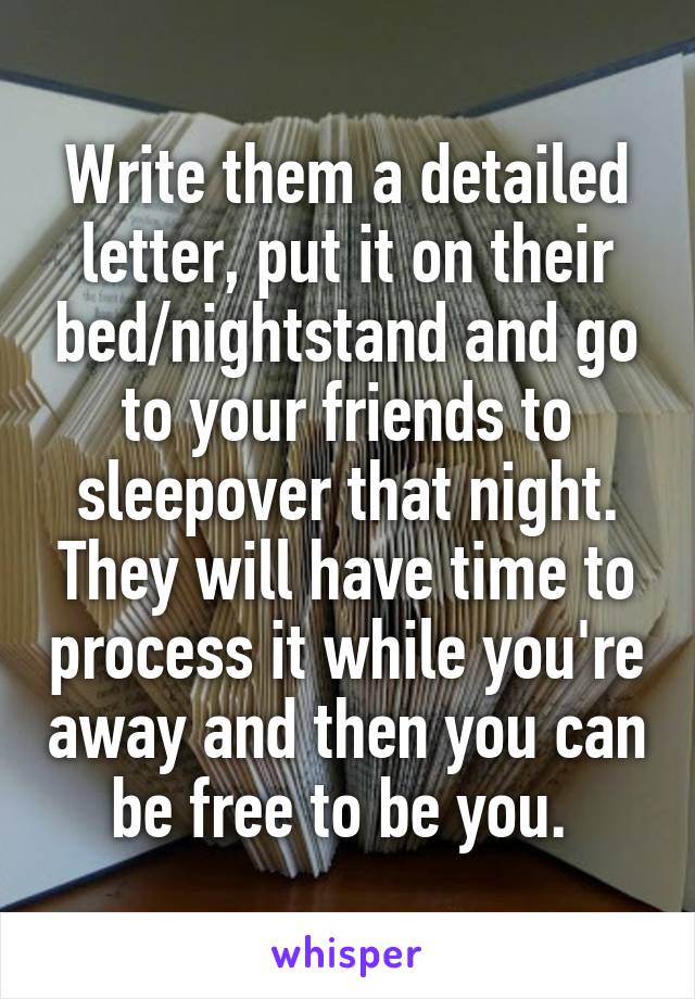 Write them a detailed letter, put it on their bed/nightstand and go to your friends to sleepover that night. They will have time to process it while you're away and then you can be free to be you. 