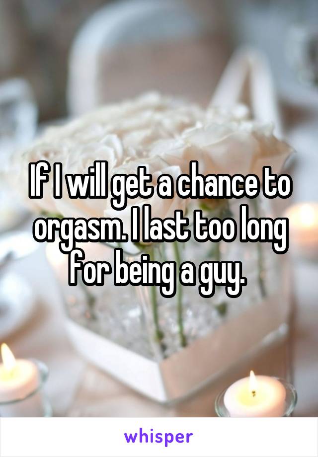 If I will get a chance to orgasm. I last too long for being a guy. 