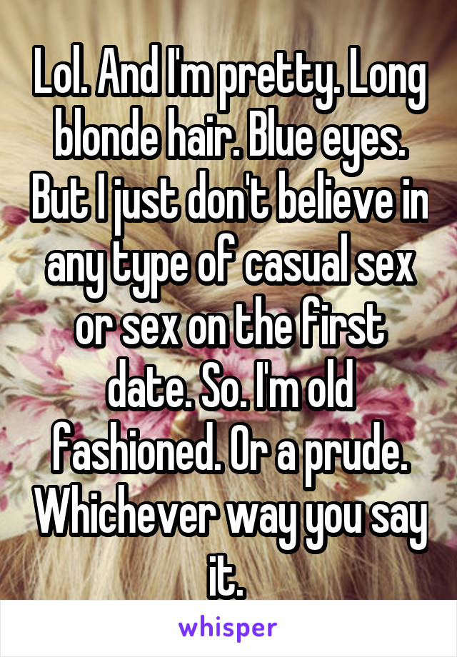 Lol. And I'm pretty. Long blonde hair. Blue eyes. But I just don't believe in any type of casual sex or sex on the first date. So. I'm old fashioned. Or a prude. Whichever way you say it. 