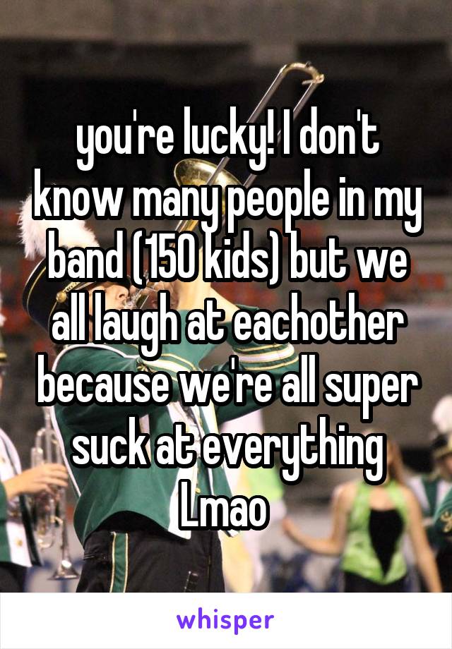 you're lucky! I don't know many people in my band (150 kids) but we all laugh at eachother because we're all super suck at everything Lmao 