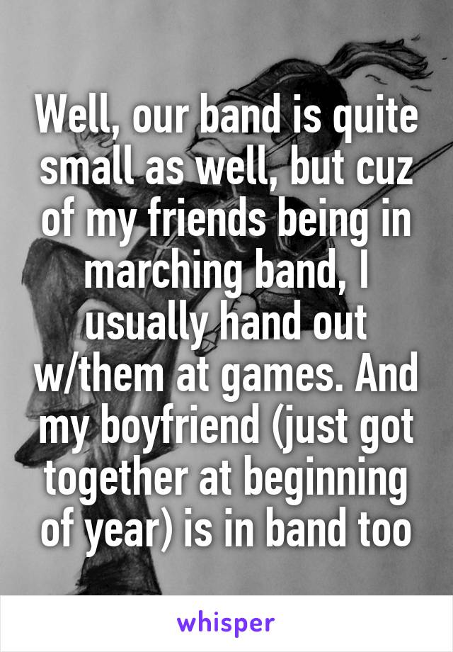 Well, our band is quite small as well, but cuz of my friends being in marching band, I usually hand out w/them at games. And my boyfriend (just got together at beginning of year) is in band too