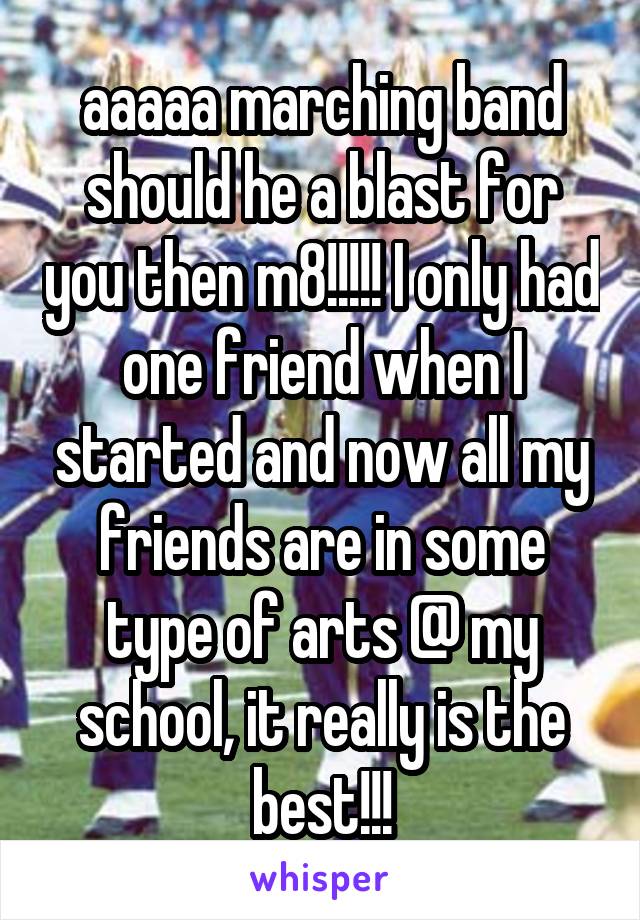 aaaaa marching band should he a blast for you then m8!!!!! I only had one friend when I started and now all my friends are in some type of arts @ my school, it really is the best!!!