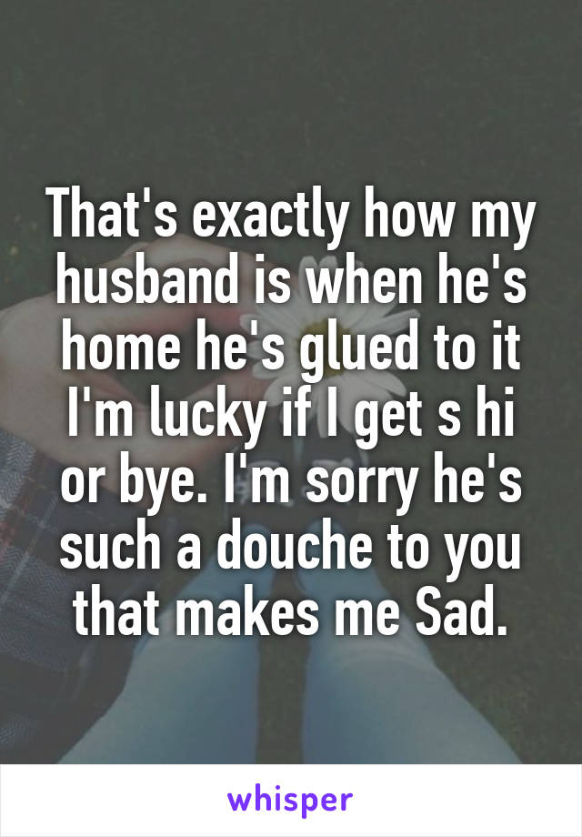 That's exactly how my husband is when he's home he's glued to it I'm lucky if I get s hi or bye. I'm sorry he's such a douche to you that makes me Sad.