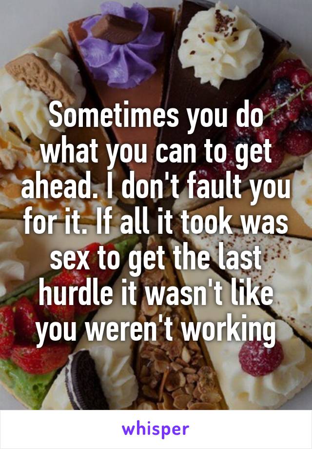 Sometimes you do what you can to get ahead. I don't fault you for it. If all it took was sex to get the last hurdle it wasn't like you weren't working