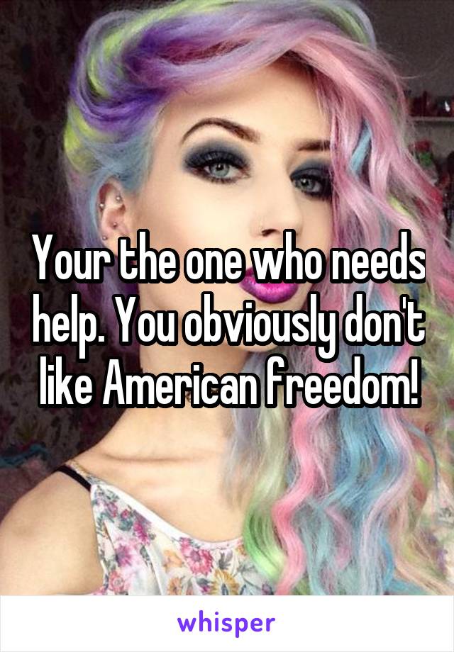 Your the one who needs help. You obviously don't like American freedom!