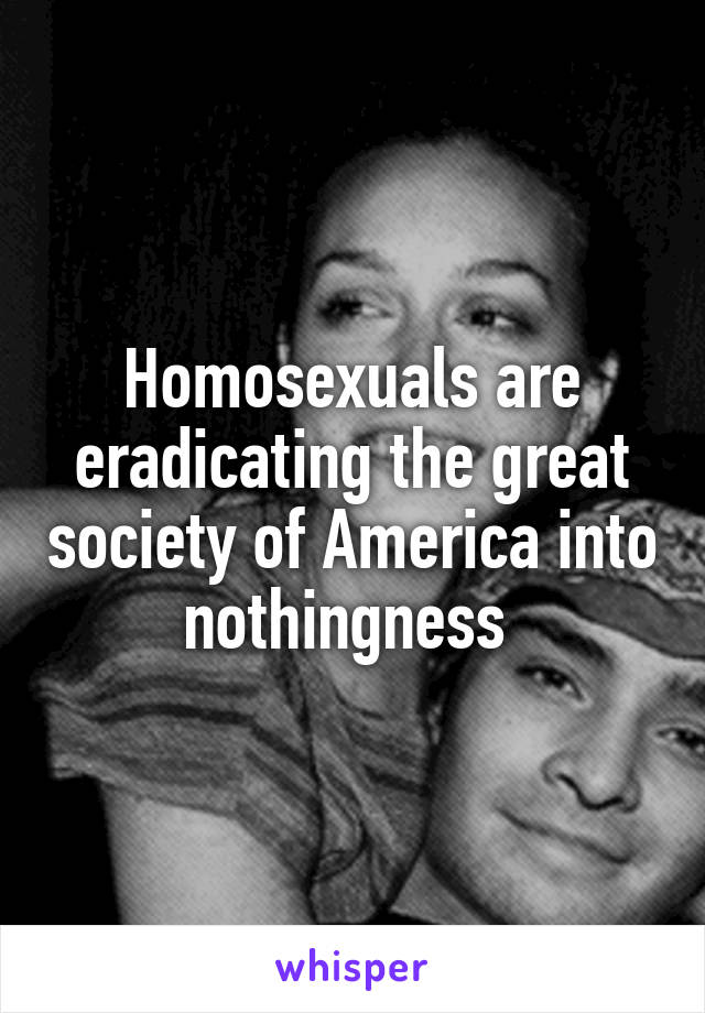Homosexuals are eradicating the great society of America into nothingness 