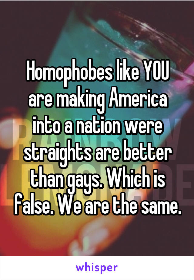 Homophobes like YOU are making America into a nation were straights are better than gays. Which is false. We are the same.