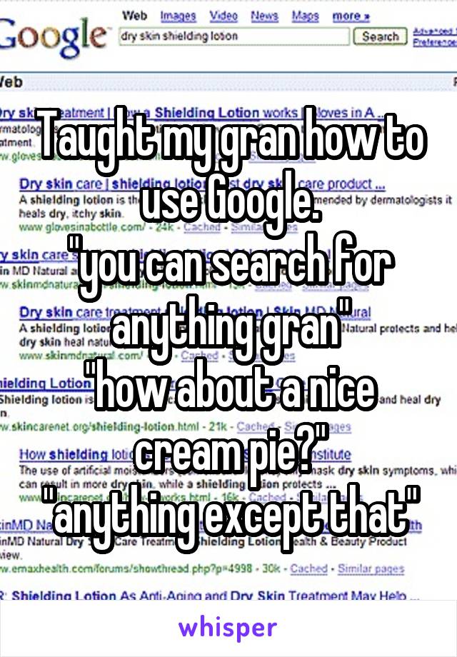 Taught my gran how to use Google.
"you can search for anything gran"
"how about a nice cream pie?"
"anything except that"